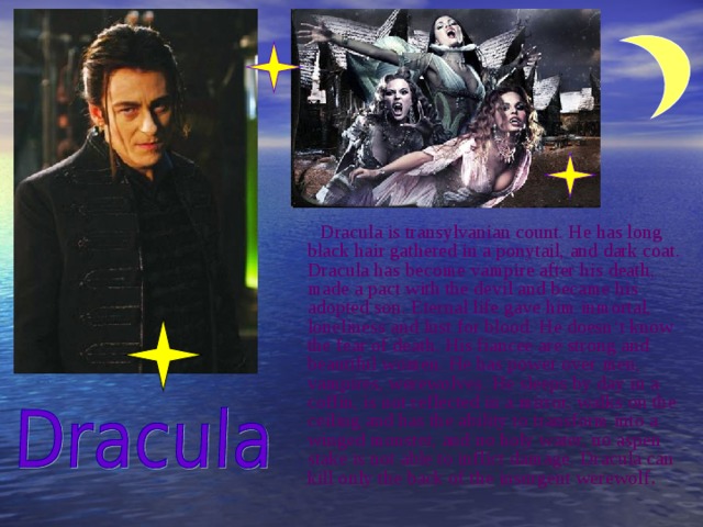  Dracula is transylvanian count. He has long black hair gathered in a ponytail, and dark coat. Dracula has become vampire after his death, made a pact with the devil and became his adopted son. Eternal life gave him inmortal, loneliness and lust for blood. He doesn ‘t know the fear of death. His fiancee are strong and beautiful women. He has power over  men, vampires, werewolves. He sleeps by day in a coffin, is not reflected in a mirror, walks on the ceiling and has the ability to transform into a winged monster, and no holy water, no aspen stake is not able to inflict damage. Dracula can kill only the back of the insurgent werewolf .  