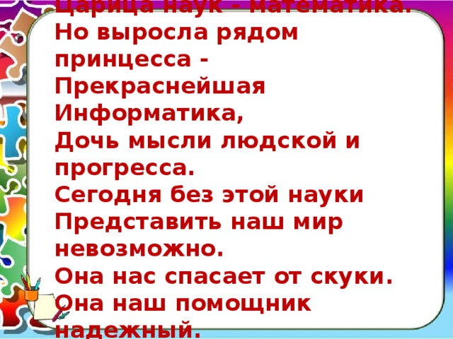  Царица наук - математика.  Но выросла рядом принцесса -  Прекраснейшая Информатика,  Дочь мысли людской и прогресса.  Сегодня без этой науки  Представить наш мир невозможно.  Она нас спасает от скуки.  Она наш помощник надежный.   