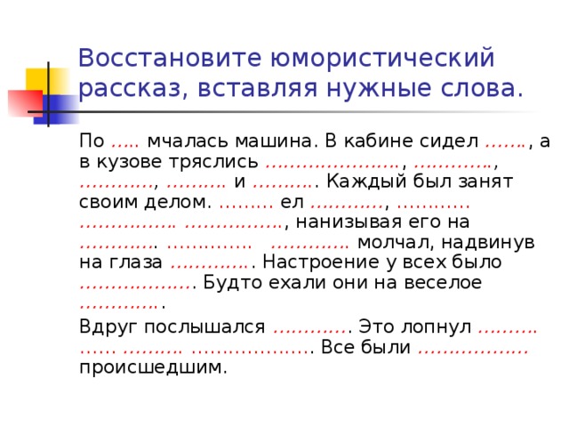 Восстановите юмористический рассказ, вставляя нужные слова. По ….. мчалась машина. В кабине сидел ……. , а в кузове тряслись …………………. , …………. , ………… , ………. и ………. . Каждый был занят своим делом. ……… ел ………… , …………  ……………. ……………. , нанизывая его на ………… .  ………….. …………. молчал, надвинув на глаза …………. . Настроение у всех было ……………… . Будто ехали они на веселое …………. . Вдруг послышался ………… . Это лопнул ………. …… ………. ………………. . Все были ………………  происшедшим. 