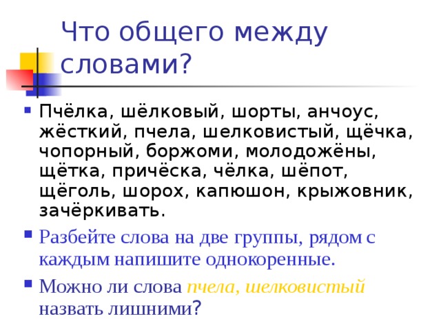 Что общего между словами?  Пчёлка, шёлковый, шорты, анчоус, жёсткий, пчела, шелковистый, щёчка, чопорный, боржоми, молодожёны, щётка, причёска, чёлка, шёпот, щёголь, шорох, капюшон, крыжовник, зачёркивать. Разбейте слова на две группы, рядом с каждым напишите однокоренные. Можно ли слова пчела, шелковистый назвать лишними ? 