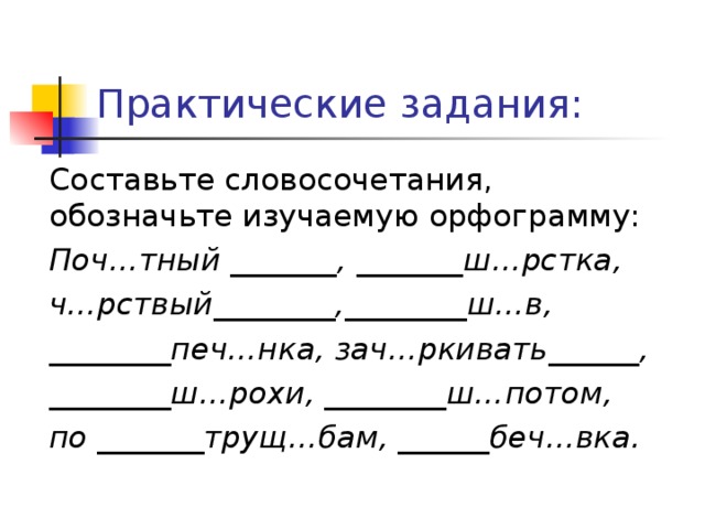 Практические задания: Составьте словосочетания, обозначьте изучаемую орфограмму: Поч…тный _______, _______ш…рстка, ч…рствый________,________ш…в, ________печ…нка, зач…ркивать______, ________ш…рохи, ________ш…потом, по _______трущ…бам, ______беч…вка. 