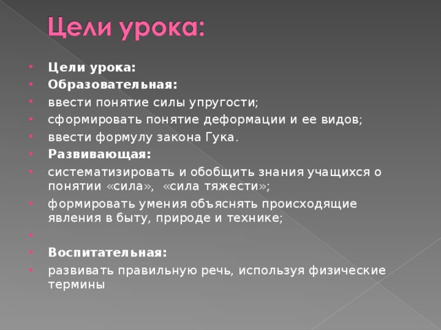 Цели урока: Образовательная: ввести понятие силы упругости; сформировать понятие деформации и ее видов; ввести формулу закона Гука. Развивающая: систематизировать и обобщить знания учащихся о понятии «сила», «сила тяжести»; формировать умения объяснять происходящие явления в быту, природе и технике;   Воспитательная: развивать правильную речь, используя физические термины 