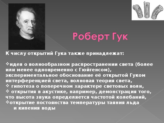 К числу открытий Гука также принадлежат:  идея о волнообразном распространении света (более или менее одновременно с Гюйгенсом), экспериментальное обоснование её открытой Гуком интерференцией света, волновая теория света,  гипотеза о поперечном характере световых волн,  открытия в акустике, например, демонстрация того, что высота звука определяется частотой колебаний, открытие постоянства температуры таяния льда  и кипения воды 