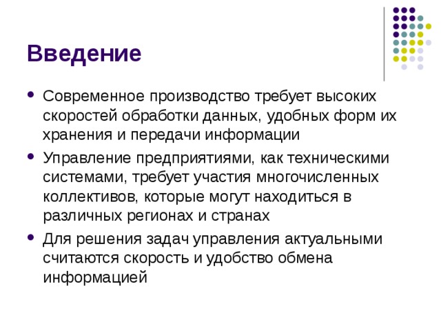 Введение Современное производство требует высоких скоростей обработки данных, удобных форм их хранения и передачи информации Управление предприятиями, как техническими системами, требует участия многочисленных коллективов, которые могут находиться в различных регионах и странах Для решения задач управления актуальными считаются скорость и удобство обмена информацией 