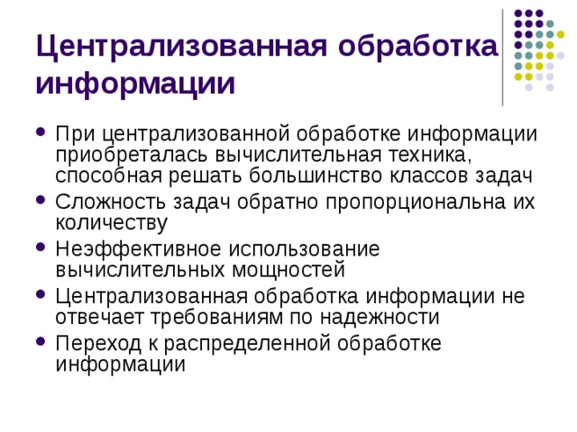 Централизованная обработка информации При централизованной обработке информации приобреталась вычислительная техника, способная решать большинство классов задач Сложность задач обратно пропорциональна их количеству Неэффективное использование вычислительных мощностей Централизованная обработка информации не отвечает требованиям по надежности Переход к распределенной обработке информации 