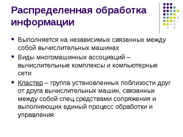 Распределенная обработка информации Выполняется на независимых связанных между собой вычислительных машинах Виды многомашинных ассоциаций – вычислительные комплексы и компьютерные сети Кластер – группа установленных поблизости друг от друга вычислительных машин, связанных между собой спец.средствами сопряжения и выполняющих единый процесс обработки и управления  