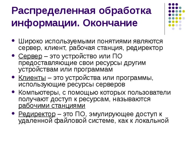 Распределенная обработка информации. Окончание Широко используемыми понятиями являются сервер, клиент, рабочая станция, редиректор Сервер – это устройство или ПО предоставляющие свои ресурсы другим устройствам или программам Клиенты – это устройства или программы, использующие ресурсы серверов Компьютеры, с помощью которых пользователи получают доступ к ресурсам, называются рабочими станциями Редиректор – это ПО, эмулирующее доступ к удаленной файловой системе, как к локальной 