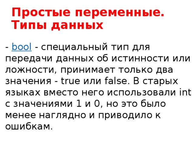 Простые переменные. Типы данных -  bool  - специальный тип для передачи данных об истинности или ложности, принимает только два значения - true или false. В старых языках вместо него использовали int с значениями 1 и 0, но это было менее наглядно и приводило к ошибкам.  