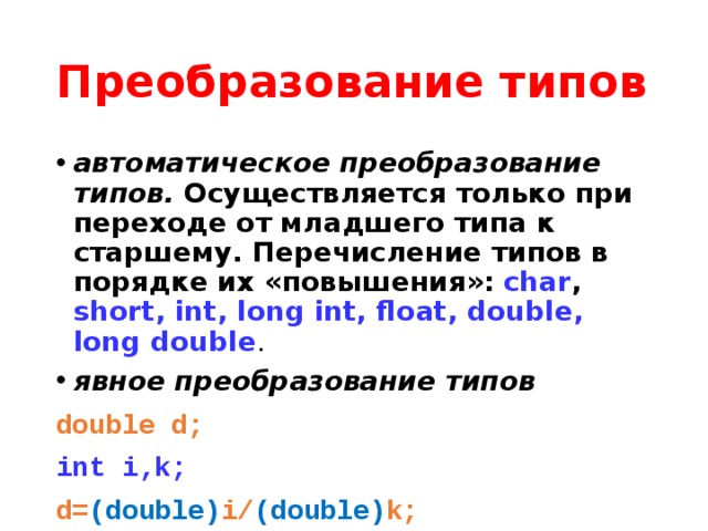 Преобразование типов автоматическое преобразование типов. Осуществляется только при переходе от младшего типа к старшему. Перечисление типов в порядке их «повышения»:  char , short, int, long int, float, double, long double . явное преобразование типов  double d; int i,k; d= (double) i/ (double) k; 