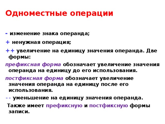 Одноместные операции  - изменение знака операнда; + ненужная операция; ++  увеличение на единицу значения операнда. Две формы: префиксная форма  обозначает увеличение значения операнда на единицу до его использования. постфиксная форма  обозначает увеличение значения операнда на единицу после его использования. --  уменьшение на единицу значения операнда.  Также имеет префиксную и постфиксную формы записи.  Одноместные операции - изменение знака операнда; + ненужная операция; ++  увеличение на единицу значения операнда. Две формы: префиксная форма обозначает увеличение значения операнда на единицу до его использования. Например, пусть целая переменная i равна 3, тогда выражение ++i означает, что переменная i примет значение 4 и это значение будет использовано в вычислениях; постфиксная форма обозначает увеличение значения операнда на единицу после его использования, т.е. i++ означает увеличение переменной i на единицу после вычисления выражения, в котором встретилась такая конструкция;   
