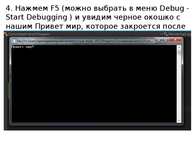 4. Нажмем F5 (можно выбрать в меню Debug - Start Debugging ) и увидим черное окошко с нашим Привет мир, которое закроется после нажатия Enter. В самом простом случае (это про нас) компьютер последовательно выполняет команды программиста - одну за другой: System.Console.WriteLine(