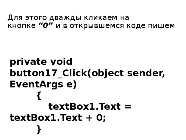 Для этого дважды кликаем на кнопке  “0”  и в открывшемся коде пишем private void button17_Click(object sender, EventArgs e)  {  textBox1.Text = textBox1.Text + 0;  } 