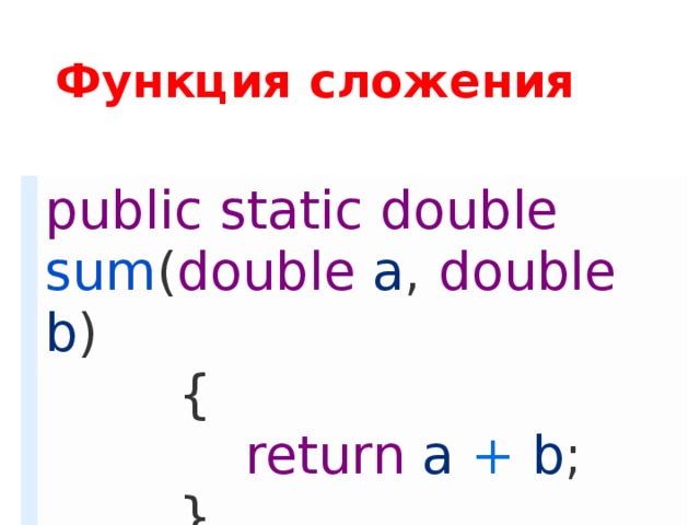 Функция сложения public  static  double  sum ( double  a ,  double  b )          {              return  a + b ;          } Для начала мы объявляем программе, что создаем функцию (пишем  public static ), затем определяем тип функции( double  – числовой тип повышенной точности с плавающей запятой, лучший вариант), после даём имя функции( sum ) и в скобках записываем то, что, так сказать, получает функция от программы(  double   a  и  double b  – первое и второе числа, которые мы запишем в первые два  TextBox’a ). Выражение  return  возвращает в функцию результат сложения  a  и  b . То есть наша функция получает два числа от пользователя, который введет их в форме и, при помощи  return’a , в неё же заносится результат вычисления.  