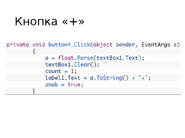 Кнопка «+» Первым двум переменным будут присваиваться значения, набранные пользователем в калькуляторе. В последствии с ними будут производиться нужные математические операции. Тип  float  – это тип с плавающей точкой, позволяющий работать с десятичными дробями, что нам, безусловно, нужно при наличии кнопки  “.”  . Благодаря второй переменной мы будем давать программе указания, какую именно операцию производить с переменными, описанными выше. Здесь нам не нужна дробь, поэтому обойдёмся целочисленным типом  int . Последняя переменная  znak  нам понадобится для того, чтобы менять знаки у введённых чисел. Тип  bool  может иметь два значения –  ture  и  false . Мы представим, что если  znak имеет значение  true  в программе, то это означает, что у числа знак  + , если  false  – число отрицательное и перед собой имеет знак  - . Изначально в калькуляторе вбиваются положительные числа, поэтому мы сразу присвоили переменной значение  true . Далее мы дважды нажимаем на кнопку  “+” , обозначающую сложение, на форме и пишем следующий код:  