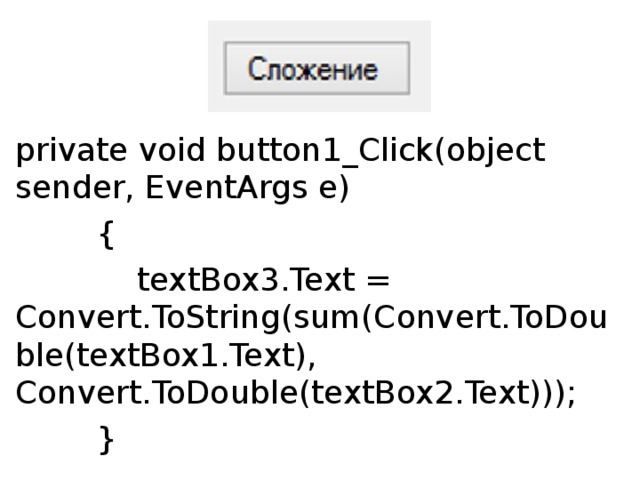 private void button1_Click(object sender, EventArgs e)          {              textBox3.Text = Convert.ToString(sum(Convert.ToDouble(textBox1.Text), Convert.ToDouble(textBox2.Text)));          } Разбор кода начнём, как ни странно, с конца. Мы помним, что при объявлении функции мы писали вот такую часть кода:  sum(double a, double b) . То есть функция может получить только значения типа  double . Также мы помним, что эти значения мы получаем от пользователя, который, в свою очередь, вводит их в первый и второй TextBox’ы. Однако проблема в том, что значения из  TextBox’ов  воспринимаются программой как строки, то есть типом  string . Поэтому их надо конвертировать в нужный нам  double , что мы и делаем:  sum(Convert.ToDouble(textBox1.Text),Convert.ToDouble(textBox2.Text))  