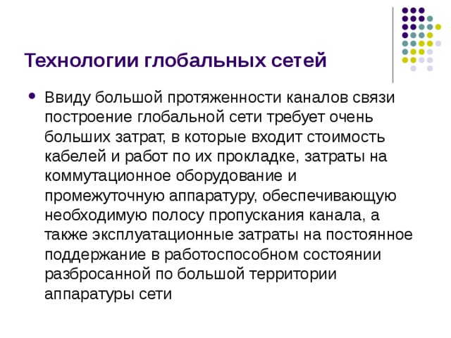 Технологии глобальных сетей Ввиду большой протяженности каналов связи построение глобальной сети требует очень больших затрат, в которые входит стоимость кабелей и работ по их прокладке, затраты на коммутационное оборудование и промежуточную аппаратуру, обеспечивающую необходимую полосу пропускания канала, а также эксплуатационные затраты на постоянное поддержание в работоспособном состоянии разбросанной по большой территории аппаратуры сети 