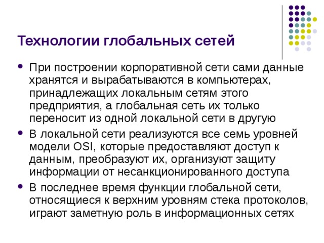 Технологии глобальных сетей При построении корпоративной сети сами данные хранятся и вырабатываются в компьютерах, принадлежащих локальным сетям этого предприятия, а глобальная сеть их только переносит из одной локальной сети в другую В локальной сети реализуются все семь уровней модели OSI, которые предоставляют доступ к данным, преобразуют их, организуют защиту информации от несанкционированного доступа В последнее время функции глобальной сети, относящиеся к верхним уровням стека протоколов, играют заметную роль в информационных сетях 