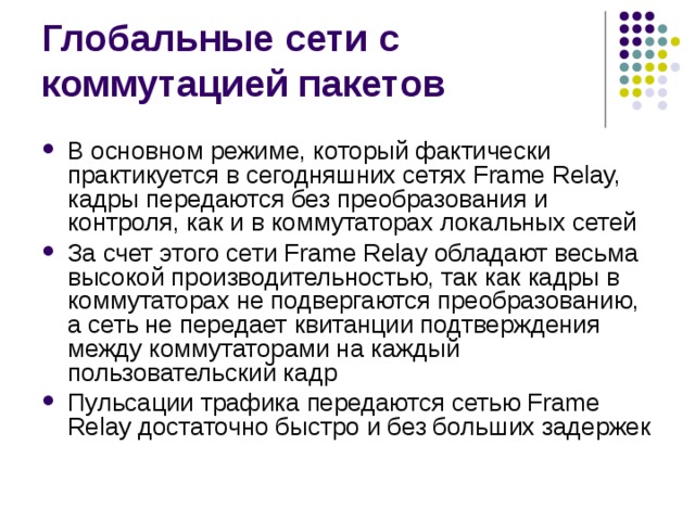В основном режиме, который фактически практикуется в сегодняшних сетях Frame Relay, кадры передаются без преобразования и контроля, как и в коммутаторах локальных сетей За счет этого сети Frame Relay обладают весьма высокой производительностью, так как кадры в коммутаторах не подвергаются преобразованию, а сеть не передает квитанции подтверждения между коммутаторами на каждый пользовательский кадр Пульсации трафика передаются сетью Frame Relay достаточно быстро и без больших задержек 