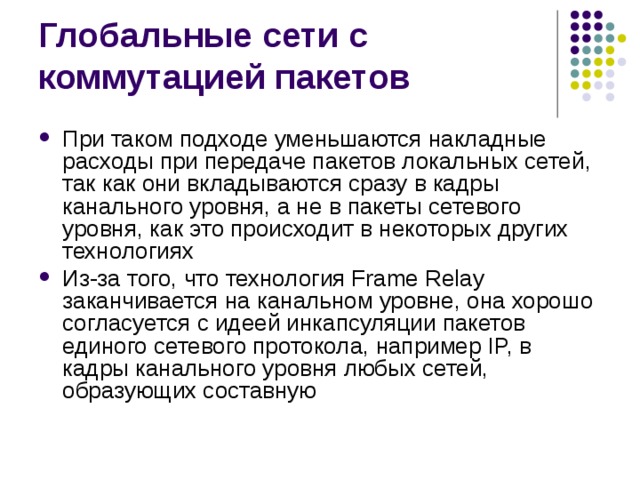 При таком подходе уменьшаются накладные расходы при передаче пакетов локальных сетей, так как они вкладываются сразу в кадры канального уровня, а не в пакеты сетевого уровня, как это происходит в некоторых других технологиях Из-за того, что технология Frame Relay заканчивается на канальном уровне, она хорошо согласуется с идеей инкапсуляции пакетов единого сетевого протокола, например IP, в кадры канального уровня любых сетей, образующих составную 
