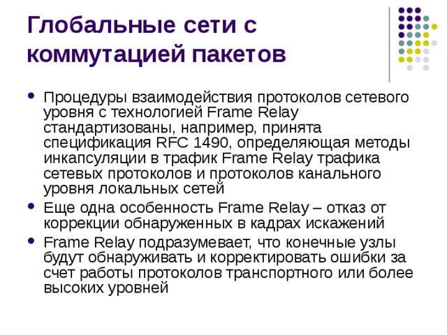 Процедуры взаимодействия протоколов сетевого уровня с технологией Frame Relay стандартизованы, например, принята спецификация RFC 1490, определяющая методы инкапсуляции в трафик Frame Relay трафика сетевых протоколов и протоколов канального уровня локальных сетей Еще одна особенность Frame Relay – отказ  от коррекции обнаруженных в кадрах искажений Frame Relay подразумевает, что конечные узлы будут обнаруживать и корректировать ошибки за счет работы протоколов транспортного или более высоких уровней 