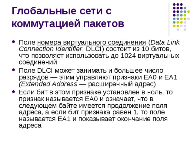Поле номера виртуального соединения ( Data Link Connection Identifier , DLCI) состоит из 10 битов, что позволяет использовать до 1024 виртуальных соединений Поле DLCI может занимать и большее число разрядов — этим управляют признаки ЕА0 и ЕА1 (Extended Address — расширенный адрес) Если бит в этом признаке установлен в ноль, то признак называется ЕА0 и означает, что в следующем байте имеется продолжение поля адреса, а если бит признака равен 1, то поле называется ЕА1 и показывает окончание поля адреса 