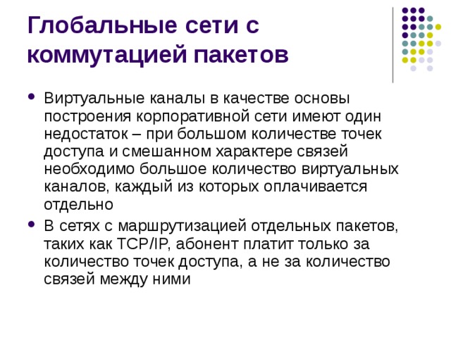 Виртуальные каналы в качестве основы построения корпоративной сети имеют один недостаток – при большом количестве точек доступа и смешанном характере связей необходимо большое количество виртуальных каналов, каждый из которых оплачивается отдельно В сетях с маршрутизацией отдельных пакетов, таких как TCP/IP, абонент платит только за количество точек доступа, а не за количество связей между ними 