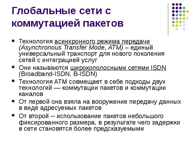 Технология асинхронного режима передачи  (Asynchronous Transfer Mode, ATM) – единый универсальный транспорт для нового поколения сетей с интеграцией  услуг Они называются широкополосными сетями ISDN  (Broadband-ISDN, B-ISDN) Технология ATM совмещает в себе подходы двух технологий —  коммутации пакетов и коммутации каналов От первой она взяла на  вооружение передачу данных в виде адресуемых пакетов От второй  – использование пакетов небольшого фиксированного размера, в  результате чего задержки в сети становятся более предсказуемыми 