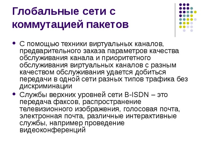 С помощью техники виртуальных каналов, предварительного заказа параметров качества обслуживания канала и приоритетного обслуживания виртуальных каналов с разным качеством обслуживания удается добиться передачи в одной сети разных типов трафика без дискриминации Службы верхних уровней сети B-ISDN – это передача факсов, распространение телевизионного изображения, голосовая почта, электронная почта, различные интерактивные службы, например проведение видеоконференций 