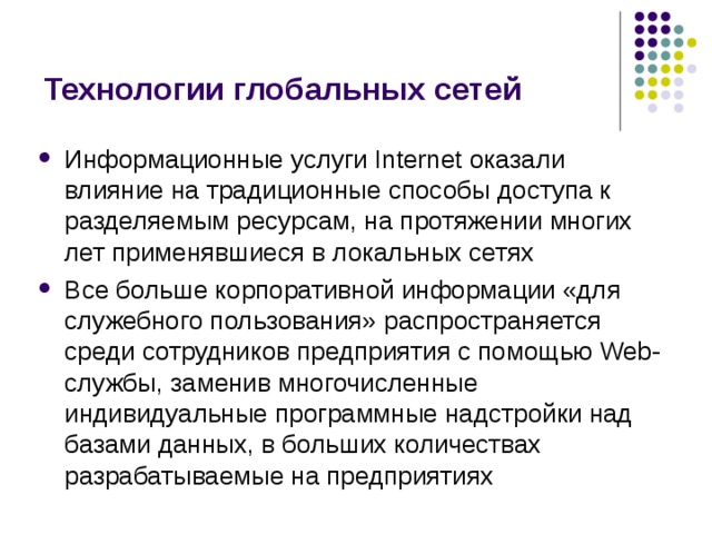 Технологии глобальных сетей Информационные услуги Internet оказали влияние на традиционные способы доступа к разделяемым ресурсам, на протяжении многих лет применявшиеся в локальных сетях Все больше корпоративной информации «для служебного пользования» распространяется среди сотрудников предприятия с помощью Web-службы, заменив многочисленные индивидуальные программные надстройки над базами данных, в больших количествах разрабатываемые на предприятиях 
