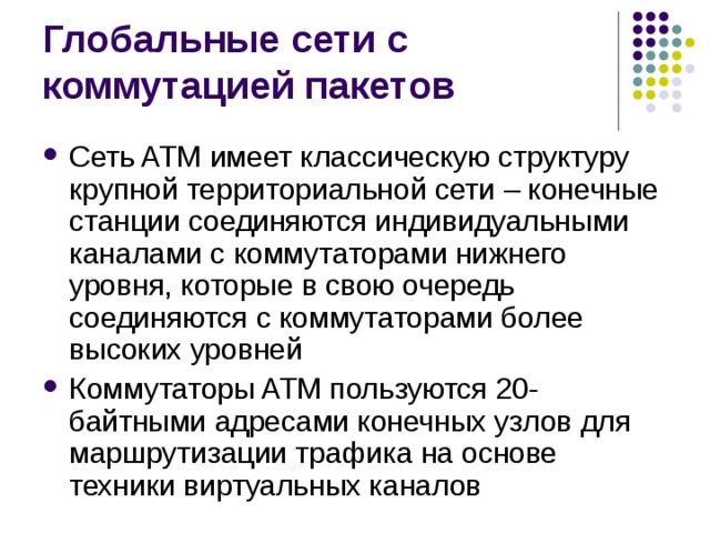 Сеть ATM имеет классическую структуру крупной территориальной сети – конечные станции соединяются индивидуальными каналами с коммутаторами нижнего уровня, которые в свою очередь соединяются с коммутаторами более высоких уровней Коммутаторы ATM пользуются 20-байтными адресами конечных узлов для маршрутизации трафика на основе техники виртуальных каналов 