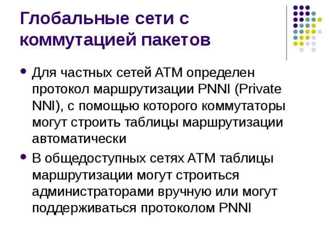 Для частных сетей ATM определен протокол маршрутизации PNNI (Private NNI), с помощью которого коммутаторы могут строить таблицы маршрутизации автоматически В общедоступных сетях ATM таблицы маршрутизации могут строиться администраторами вручную или могут поддерживаться протоколом PNNI 