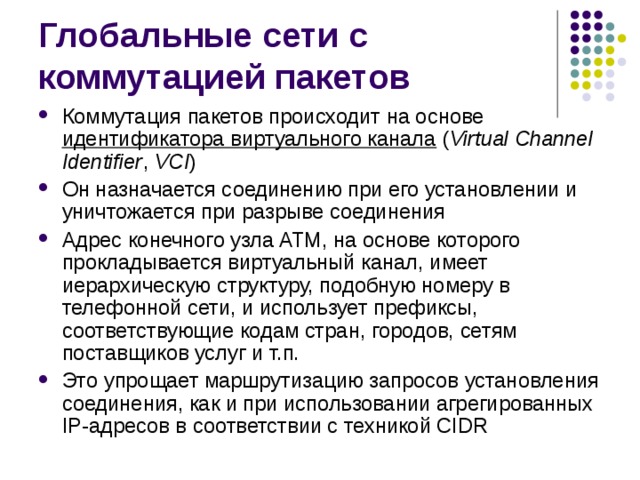 Коммутация пакетов происходит на основе идентификатора виртуального канала  ( Virtual Channel Identifier , VCI ) Он назначается соединению при его установлении и уничтожается при разрыве соединения Адрес конечного узла ATM, на основе которого прокладывается виртуальный канал, имеет иерархическую структуру, подобную номеру в телефонной сети, и использует префиксы, соответствующие кодам стран, городов, сетям поставщиков услуг и т.п. Это упрощает маршрутизацию запросов установления соединения, как и при использовании агрегированных IP-адресов в соответствии с техникой CIDR 