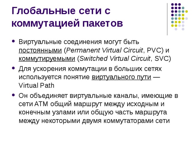 Виртуальные соединения могут быть постоянными  ( Permanent Virtual Circuit , PVC) и коммутируемыми  ( Switched Virtual Circuit , SVC) Для ускорения коммутации в больших сетях используется понятие виртуального пути  — Virtual Path Он объединяет виртуальные каналы, имеющие в сети ATM общий маршрут между исходным и конечным узлами или общую часть маршрута между некоторыми двумя коммутаторами сети 