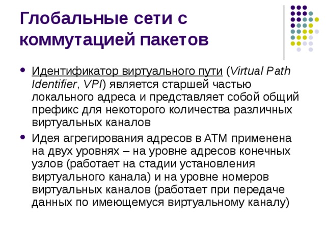 Идентификатор виртуального пути  ( Virtual Path Identifier , VPI ) является старшей частью локального адреса и представляет собой общий префикс для некоторого количества различных виртуальных каналов Идея агрегирования адресов в ATM применена на двух уровнях – на уровне адресов конечных узлов (работает на стадии установления виртуального канала) и на уровне номеров виртуальных каналов (работает при передаче данных по имеющемуся виртуальному каналу) 
