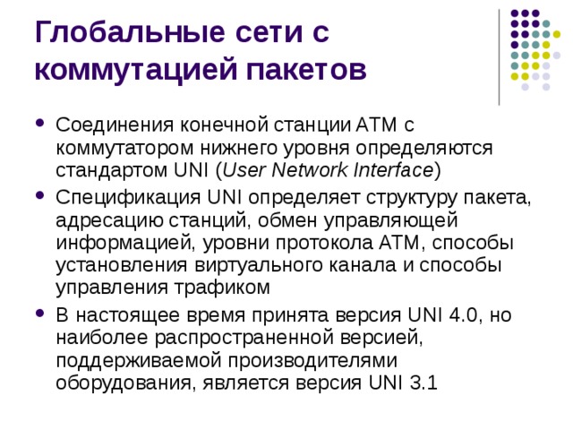 Соединения конечной станции ATM с коммутатором нижнего уровня определяются стандартом UNI ( User Network Interface ) Спецификация UNI определяет структуру пакета, адресацию станций, обмен управляющей информацией, уровни протокола ATM, способы установления виртуального канала и способы управления трафиком В настоящее время принята версия UNI 4.0, но наиболее распространенной версией, поддерживаемой производителями оборудования, является версия UNI 3.1 