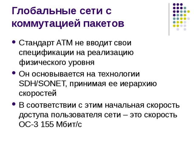 Стандарт ATM не вводит свои спецификации на реализацию физического уровня Он основывается на технологии SDH/SONET, принимая ее иерархию скоростей В соответствии с этим начальная скорость доступа пользователя сети – это скорость ОС-3 155 Мбит/с 
