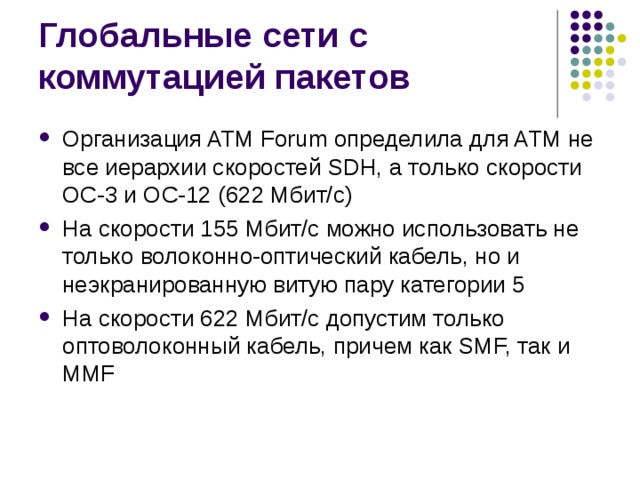 Организация ATM Forum определила для ATM не все иерархии скоростей SDH, а только скорости ОС-3 и ОС-12 (622 Мбит/с) На скорости 155 Мбит/с можно использовать не только волоконно-оптический кабель, но и неэкранированную витую пару категории 5 На скорости 622 Мбит/с допустим только оптоволоконный кабель, причем как SMF, так и MMF 