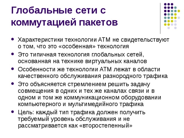 Характеристики технологии ATM не свидетельствуют о том, что это «особенная» технология Это типичная технология глобальных сетей, основанная на технике виртуальных каналов Особенности же технологии ATM лежат в области качественного обслуживания разнородного трафика Это объясняется стремлением решить задачу совмещения в одних и тех же каналах связи и в одном и том же коммуникационном оборудовании компьютерного и мультимедийного трафика Цель: каждый тип трафика должен получить требуемый уровень обслуживания и не рассматривается как «второстепенный» 