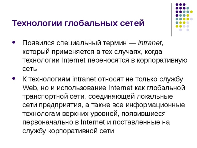 Технологии глобальных сетей Появился специальный термин — intranet, который применяется в тех случаях, когда технологии Internet переносятся в корпоративную сеть К технологиям intranet относят не только службу Web, но и использование Internet как глобальной транспортной сети, соединяющей локальные сети предприятия, а также все информационные технологам верхних уровней, появившиеся первоначально в Internet и поставленные на службу корпоративной сети 