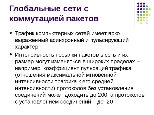 Трафик компьютерных сетей имеет ярко выраженный асинхронный и пульсирующий характер Интенсивность посылки пакетов в сеть и их размер могут изменяться в широких пределах – например, коэффициент пульсаций трафика (отношения максимальной мгновенной интенсивности трафика к его средней интенсивности) протоколов без установления соединений может доходить до 200, а протоколов с установлением соединений – до 20 