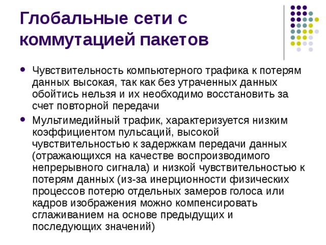 Чувствительность компьютерного трафика к потерям данных высокая, так как без утраченных данных обойтись нельзя и их необходимо восстановить за счет повторной передачи Мультимедийный трафик, характеризуется низким коэффициентом пульсаций, высокой чувствительностью к задержкам передачи данных (отражающихся на качестве воспроизводимого непрерывного сигнала) и низкой чувствительностью к потерям данных (из-за инерционности физических процессов потерю отдельных замеров голоса или кадров изображения можно компенсировать сглаживанием на основе предыдущих и последующих значений) 
