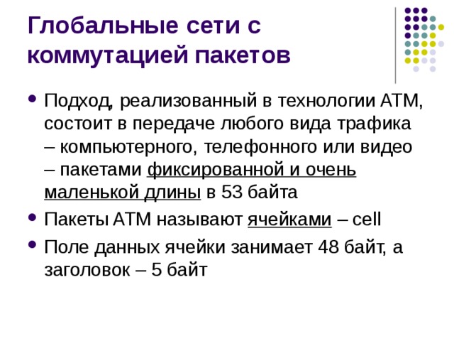 Подход, реализованный в технологии ATM, состоит в передаче любого вида трафика – компьютерного, телефонного или видео – пакетами фиксированной и очень маленькой длины в 53 байта Пакеты ATM называют ячейками  – cell Поле данных ячейки занимает 48 байт, а заголовок – 5 байт 