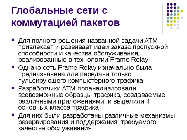 Для полного решения названной задачи ATM привлекает и развивает идеи заказа пропускной способности и качества обслуживания, реализованные в технологии Frame Relay Однако сеть Frame Relay изначально была предназначена для передачи только пульсирующего компьютерного трафика Разработчики ATM проанализировали всевозможные образцы трафика, создаваемые различными приложениями, и выделили 4 основных класса трафика Для них были разработаны различные механизмы резервирования и поддержания требуемого качества обслуживания 