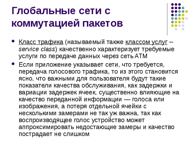 Класс трафика  (называемый также классом услуг  –  service class ) качественно характеризует требуемые услуги по передаче данных через сеть ATM Если приложение указывает сети, что требуется, передача голосового трафика, то из этого становится ясно, что важными для пользователя будут такие показатели качества обслуживания, как задержки и вариации задержек ячеек, существенно влияющие на качество переданной информации — голоса или изображения, а потеря отдельной ячейки с несколькими замерами не так уж важна, так как воспроизводящее голос устройство может аппроксимировать недостающие замеры и качество пострадает не слишком 