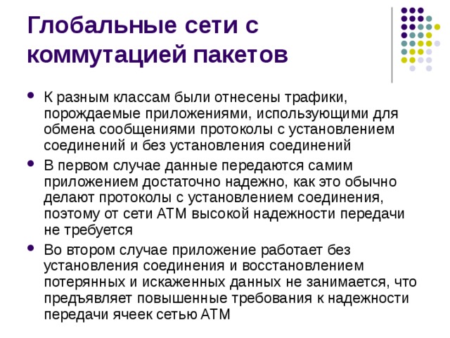 К разным классам были отнесены трафики, порождаемые приложениями, использующими для обмена сообщениями протоколы с установлением соединений и без установления соединений В первом случае данные передаются самим приложением достаточно надежно, как это обычно делают протоколы с установлением соединения, поэтому от сети ATM высокой надежности передачи не требуется Во втором случае приложение работает без установления соединения и восстановлением потерянных и искаженных данных не занимается, что предъявляет повышенные требования к надежности передачи ячеек сетью ATM 