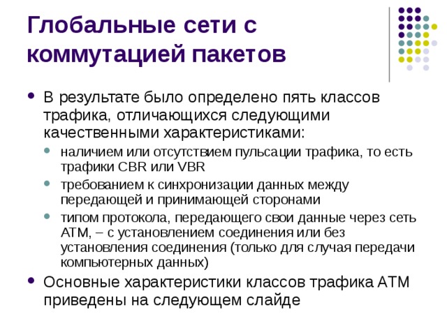 В результате было определено пять классов трафика, отличающихся следующими качественными характеристиками: наличием или отсутствием пульсации трафика, то есть трафики CBR или VBR требованием к синхронизации данных между передающей и принимающей сторонами типом протокола, передающего свои данные через сеть ATM, – с установлением соединения или без установления соединения (только для случая передачи компьютерных данных) наличием или отсутствием пульсации трафика, то есть трафики CBR или VBR требованием к синхронизации данных между передающей и принимающей сторонами типом протокола, передающего свои данные через сеть ATM, – с установлением соединения или без установления соединения (только для случая передачи компьютерных данных) Основные характеристики классов трафика ATM приведены на следующем слайде 