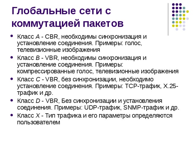 Класс A  - CBR, необходимы синхронизация и установление соединения. Примеры: голос, телевизионные изображения Класс B - VBR, необходимы синхронизация и установление соединения. Примеры: компрессированные голос, телевизионные изображения Класс C  - VBR, без синхронизации, необходимо установление соединения. Примеры: TCP-трафик, X.25-трафик и др. Класс D - VBR, Без синхронизации и установления соединения. Примеры: UDP-трафик, SNMP-трафик и др. Класс X - Тип трафика и его параметры определяются  пользователем 
