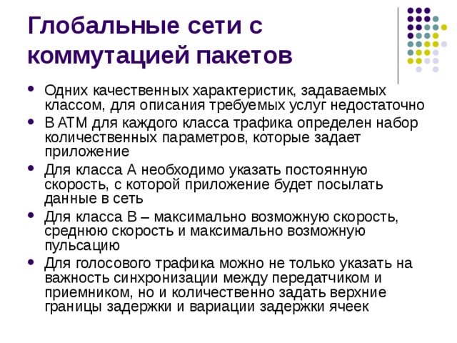 Одних качественных характеристик, задаваемых классом, для описания требуемых услуг недостаточно В ATM для каждого класса трафика определен набор количественных параметров, которые задает приложение Для класса А необходимо указать постоянную скорость, с которой приложение будет посылать данные в сеть Для класса В – максимально возможную скорость, среднюю скорость и максимально возможную пульсацию Для голосового трафика можно не только указать на важность синхронизации между передатчиком и приемником, но и количественно задать верхние границы задержки и вариации задержки ячеек 