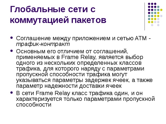 Соглашение между приложением и сетью ATM - трафик-контракт Основным его отличием от соглашений, применяемых в Frame Relay, является выбор одного из нескольких определенных классов трафика, для которого наряду с параметрами пропускной способности трафика могут указываться параметры задержек ячеек, а также параметр надежности доставки ячеек В сети Frame Relay класс трафика один, и он характеризуется только параметрами пропускной способности 