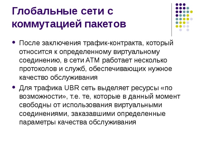 После заключения трафик-контракта, который относится к определенному виртуальному соединению, в сети ATM работает несколько протоколов и служб, обеспечивающих нужное качество обслуживания Для трафика UBR сеть выделяет ресурсы «по возможности», т.е. те, которые в данный момент свободны от использования виртуальными соединениями, заказавшими определенные параметры качества обслуживания 